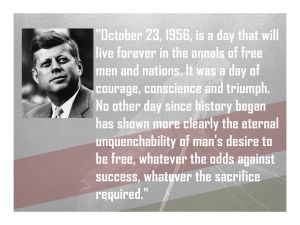 "October 23, 1956, is a day that will live forever in the annals of free men and nations. It was a day of courage, conscience and triumph. No other day since history began has shown more clearly the eternal unquenchability of man's desire to be free, whatever the odds against success, whatever the sacrifice required." - John F. Kennedy