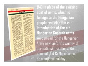 14. In place of the existing coat of arms, which is foreign to the Hungarian people, we wish the re-introduction of the old Hungarian Kossuth arms, new Hungarian Army uniforms worthy of our national traditions, and demand that 15 March should be a national holiday and 6 October a day of national mourning.