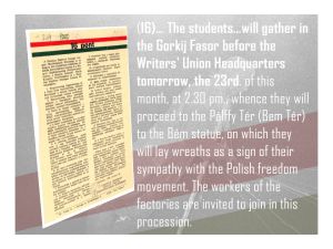 16 (continued): Students will gather in the Gorkij Fasor before the Writers' Union Headquarters tomorrow, the 23rd, at 2.30 p.m., whence they will proceed to the Pálffy Tér (Bem Ter) to the Bem statue, on which they will lay wreaths in sign of their sympathy with the Polish freedom movement. The workers of the factories are invited to join in this procession.