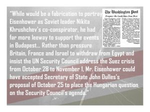 “While it would be a fabrication to portray President Eisenhower as Soviet leader Nikita Khrushchev’s co-conspirator, he had far more leeway to support the events in Budapest… Rather than pressure Britain, France and Israel to withdraw from Egypt and insist the UN Security Council address the Suez crisis from October 28 to November 1, Mr. Eisenhower could have accepted Secretary of State John Dulles's proposal of October 25 to place the Hungarian question on the Security Council’s agenda."