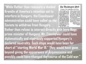 ...Rather than reassure a divided Kremlin of America's intention not to interfere in Hungary, the Eisenhower administration could have called on the Soviets to withdraw from Hungary. Rather than refuse to interact directly with Imre Nagy, prime minister of Hungary, Mr. Eisenhower could have diplomatically and vigorously supported Hungary’s declared neutrality. Such steps would have been far short of “starting World War III.” They would have gone beyond giving the appearance of acquiescence and possibly could have changed the course of the Cold war.”